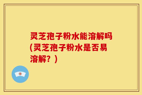 灵芝孢子粉水能溶解吗(灵芝孢子粉水是否易溶解？)