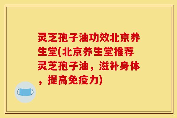 灵芝孢子油功效北京养生堂(北京养生堂推荐灵芝孢子油，滋补身体，提高免疫力)