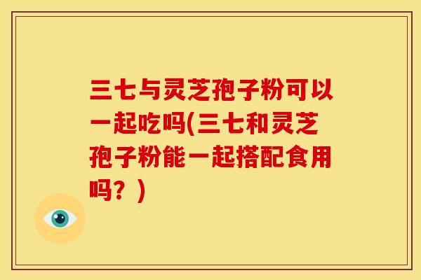 三七与灵芝孢子粉可以一起吃吗(三七和灵芝孢子粉能一起搭配食用吗？)