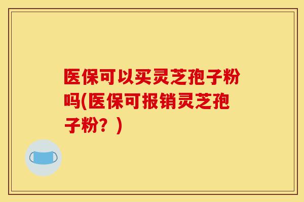 医保可以买灵芝孢子粉吗(医保可报销灵芝孢子粉?)