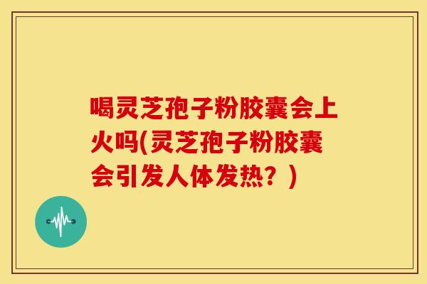 喝灵芝孢子粉胶囊会上火吗(灵芝孢子粉胶囊会引发人体发热？)