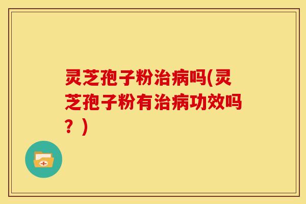 灵芝孢子粉治病吗(灵芝孢子粉有治病功效吗？)