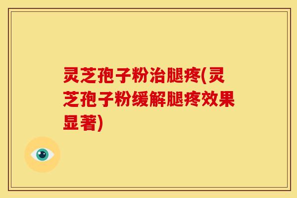 灵芝孢子粉治腿疼(灵芝孢子粉缓解腿疼效果显著)