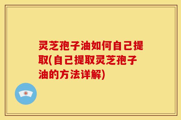 灵芝孢子油如何自己提取(自己提取灵芝孢子油的方法详解)