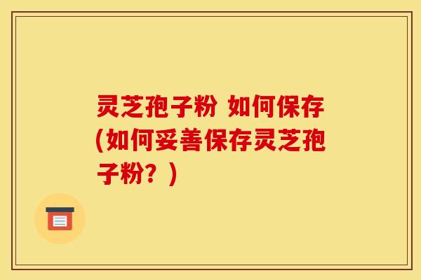 灵芝孢子粉 如何保存(如何妥善保存灵芝孢子粉?)