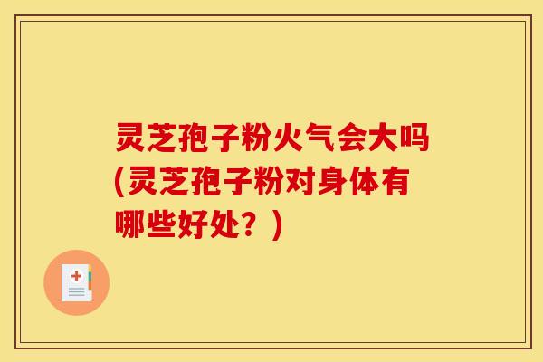 灵芝孢子粉火气会大吗(灵芝孢子粉对身体有哪些好处?)