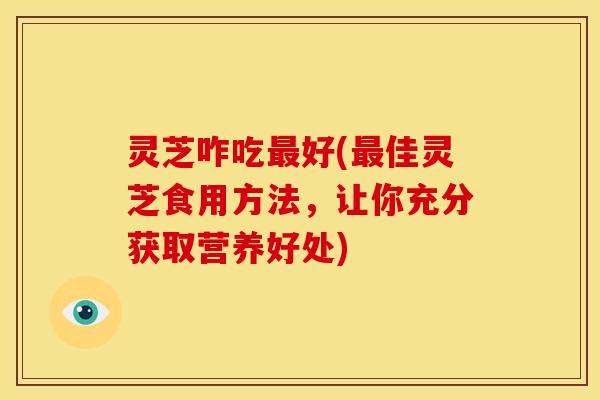 灵芝咋吃最好(最佳灵芝食用方法，让你充分获取营养好处)
