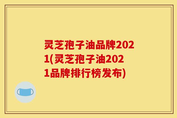 灵芝孢子油品牌2021(灵芝孢子油2021品牌排行榜发布)