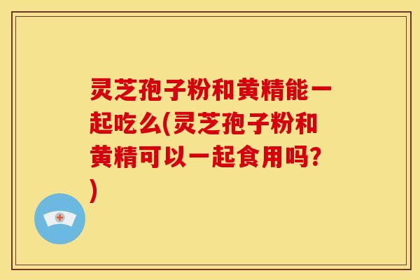 灵芝孢子粉和黄精能一起吃么(灵芝孢子粉和黄精可以一起食用吗?)