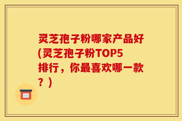 灵芝孢子粉哪家产品好(灵芝孢子粉TOP5排行，你最喜欢哪一款？)