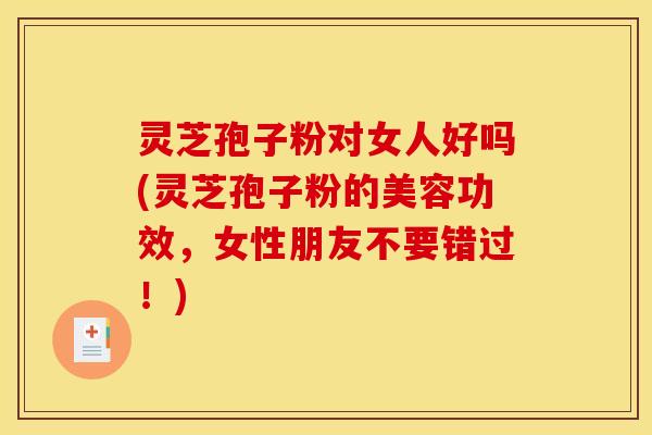 灵芝孢子粉对女人好吗(灵芝孢子粉的美容功效，女性朋友不要错过！)