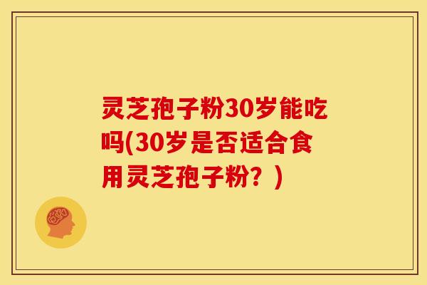 灵芝孢子粉30岁能吃吗(30岁是否适合食用灵芝孢子粉?)