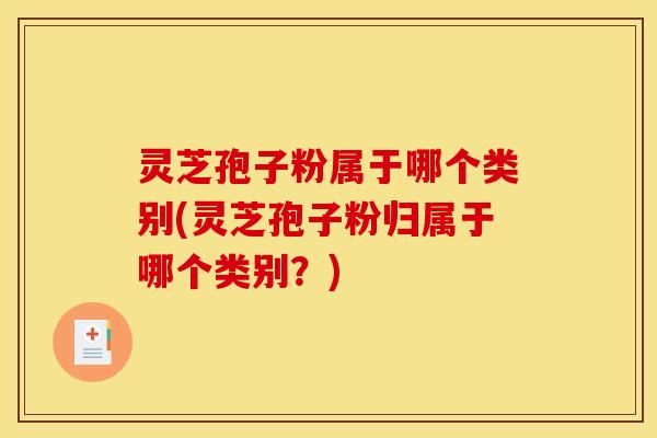 灵芝孢子粉属于哪个类别(灵芝孢子粉归属于哪个类别?)