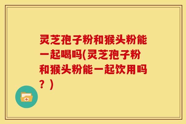 灵芝孢子粉和猴头粉能一起喝吗(灵芝孢子粉和猴头粉能一起饮用吗?)
