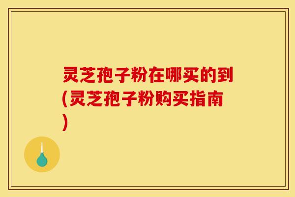 灵芝孢子粉在哪买的到(灵芝孢子粉购买指南)