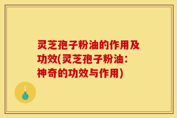 灵芝孢子粉油的作用及功效(灵芝孢子粉油：神奇的功效与作用)