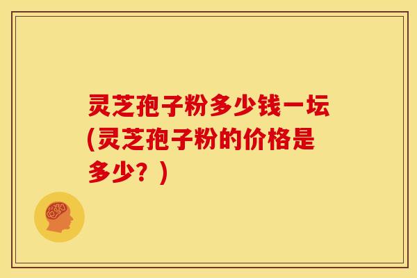 灵芝孢子粉多少钱一坛(灵芝孢子粉的价格是多少？)
