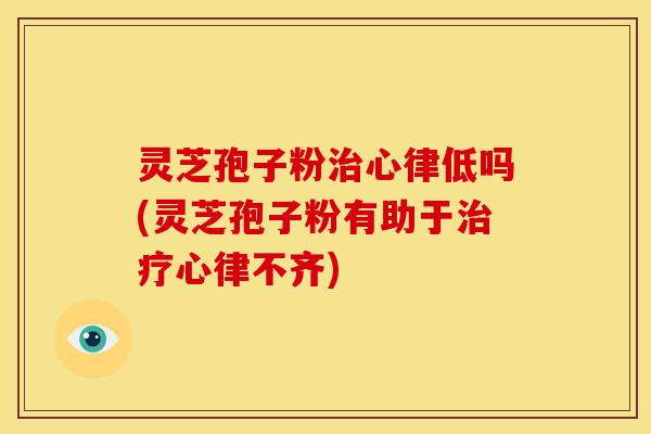 灵芝孢子粉治心律低吗(灵芝孢子粉有助于治疗心律不齐)