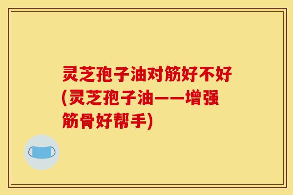 灵芝孢子油对筋好不好(灵芝孢子油——增强筋骨好帮手)