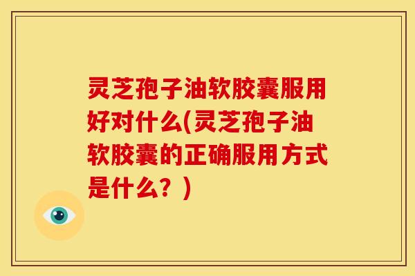 灵芝孢子油软胶囊服用好对什么(灵芝孢子油软胶囊的正确服用方式是什么?)