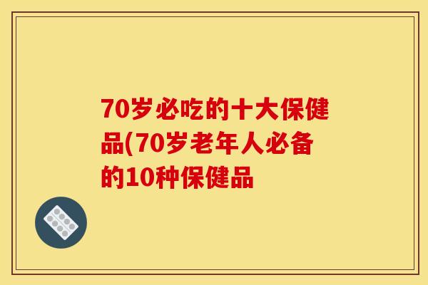 70岁必吃的十大保健品(70岁老年人必备的10种保健品