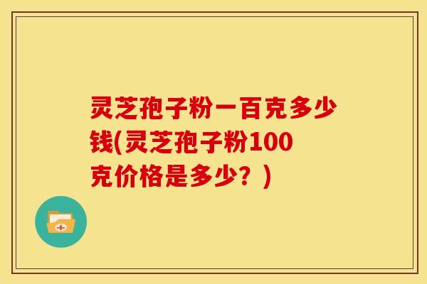 灵芝孢子粉一百克多少钱(灵芝孢子粉100克价格是多少？)