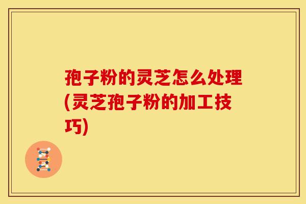 孢子粉的灵芝怎么处理(灵芝孢子粉的加工技巧)