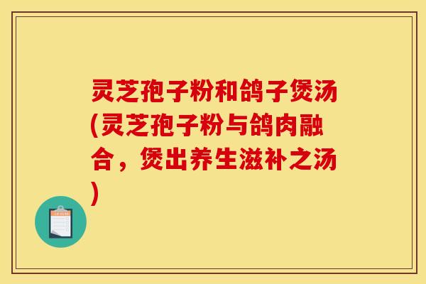 灵芝孢子粉和鸽子煲汤(灵芝孢子粉与鸽肉融合，煲出养生滋补之汤)