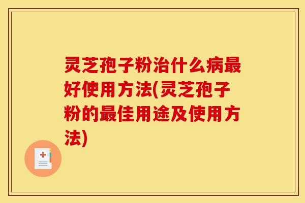 灵芝孢子粉治什么病最好使用方法(灵芝孢子粉的最佳用途及使用方法)