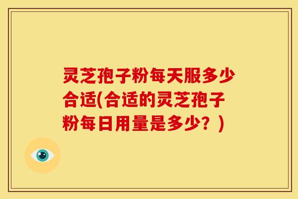 灵芝孢子粉每天服多少合适(合适的灵芝孢子粉每日用量是多少？)
