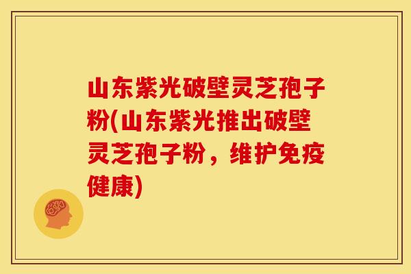 山东紫光破壁灵芝孢子粉(山东紫光推出破壁灵芝孢子粉,维护免疫健康)