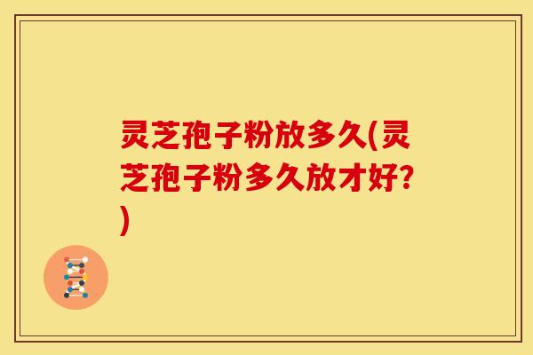 灵芝孢子粉放多久(灵芝孢子粉多久放才好?)