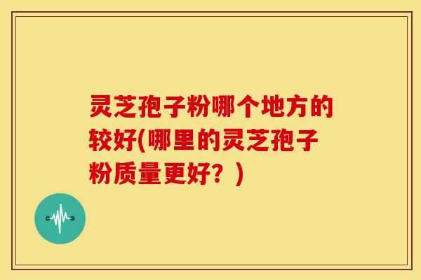 灵芝孢子粉哪个地方的较好(哪里的灵芝孢子粉质量更好?)