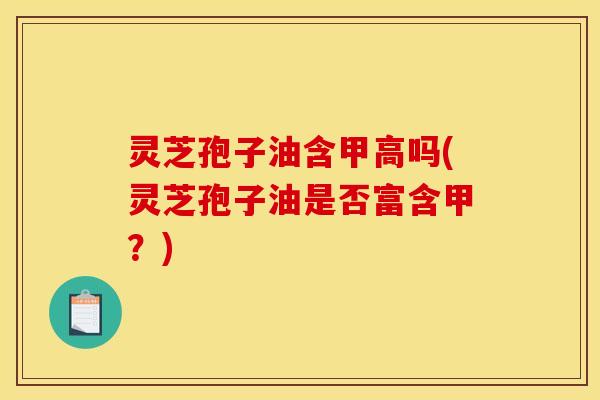 灵芝孢子油含甲高吗(灵芝孢子油是否富含甲？)