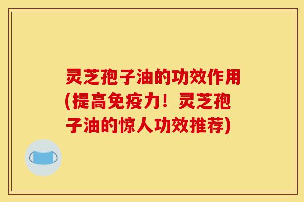 灵芝孢子油的功效作用(提高免疫力！灵芝孢子油的惊人功效推荐)