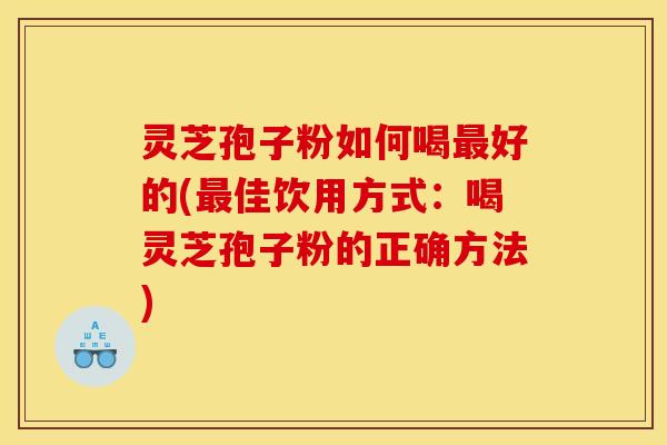 灵芝孢子粉如何喝最好的(最佳饮用方式:喝灵芝孢子粉的正确方法)