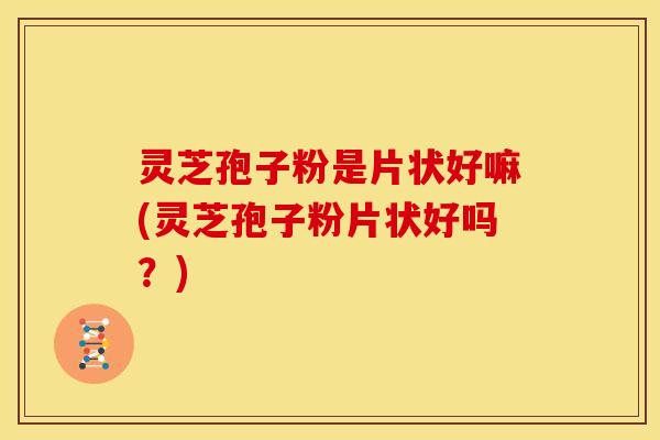 灵芝孢子粉是片状好嘛(灵芝孢子粉片状好吗?)