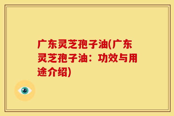 广东灵芝孢子油(广东灵芝孢子油:功效与用途介绍)