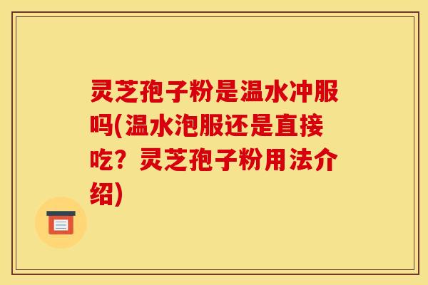 灵芝孢子粉是温水冲服吗(温水泡服还是直接吃?灵芝孢子粉用法介绍)