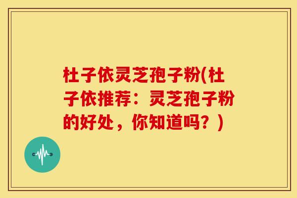 杜子依灵芝孢子粉(杜子依推荐：灵芝孢子粉的好处，你知道吗？)