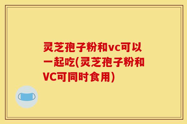 灵芝孢子粉和vc可以一起吃(灵芝孢子粉和VC可同时食用)