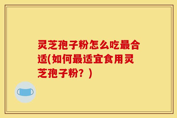 灵芝孢子粉怎么吃最合适(如何最适宜食用灵芝孢子粉?)
