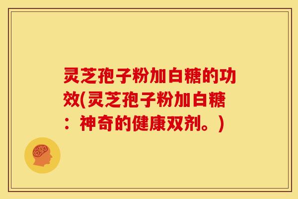 灵芝孢子粉加白糖的功效(灵芝孢子粉加白糖：神奇的健康双剂。)