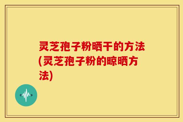 灵芝孢子粉晒干的方法(灵芝孢子粉的晾晒方法)