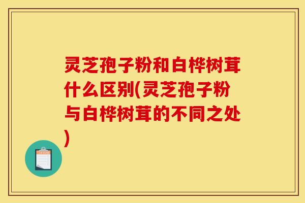 灵芝孢子粉和白桦树茸什么区别(灵芝孢子粉与白桦树茸的不同之处)