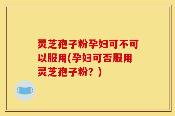 灵芝孢子粉孕妇可不可以服用(孕妇可否服用灵芝孢子粉?)
