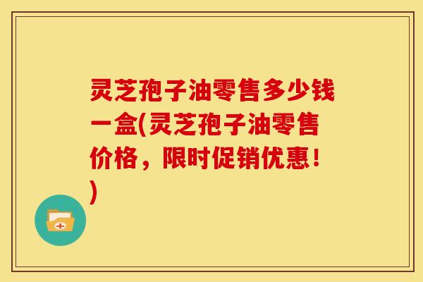 灵芝孢子油零售多少钱一盒(灵芝孢子油零售价格,限时促销优惠!)