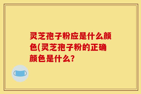 灵芝孢子粉应是什么颜色(灵芝孢子粉的正确颜色是什么?