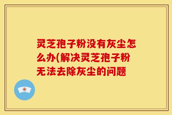灵芝孢子粉没有灰尘怎么办(解决灵芝孢子粉无法去除灰尘的问题
