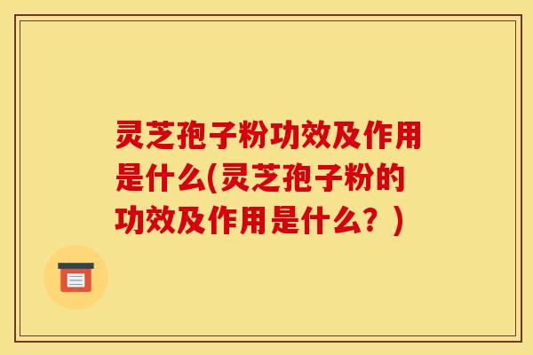 灵芝孢子粉功效及作用是什么(灵芝孢子粉的功效及作用是什么?)